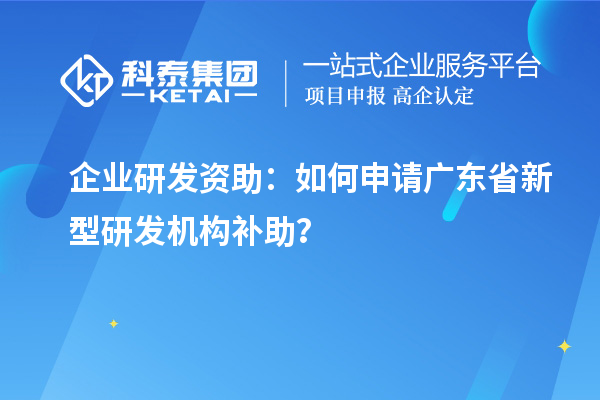 企業研發資助：如何申請廣東省新型研發機構補助？