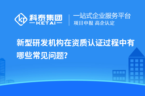 新型研發機構在資質認證過程中有哪些常見問題？