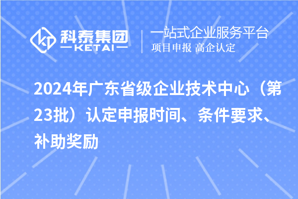 2024年廣東省級企業技術中心(第23批)認定申報時間、條件要求、補助獎勵