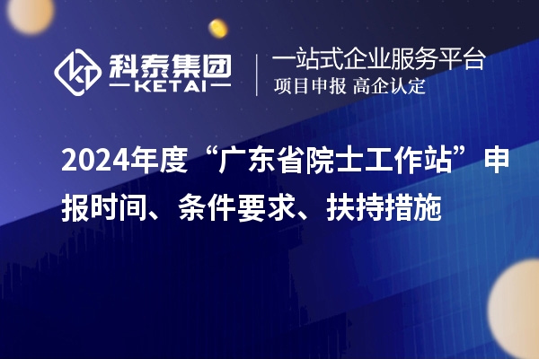 2024年度“廣東省院士工作站”申報時間、條件要求、扶持措施