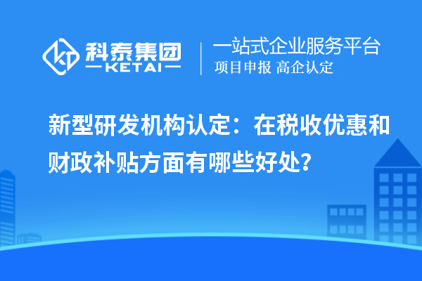 新型研發機構認定：在稅收優惠和財政補貼方面有哪些好處？