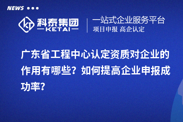 廣東省工程中心認定資質對企業的作用有哪些？如何提高企業申報成功率？
