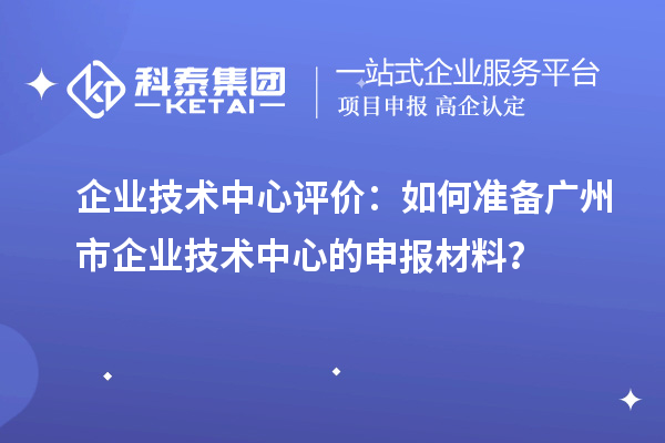 企業技術中心評價：如何準備廣州市企業技術中心的申報材料？