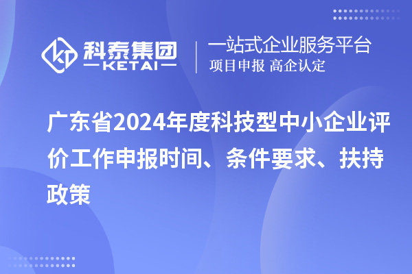 廣東省2024年度科技型中小企業評價工作申報時間、條件要求、扶持政策