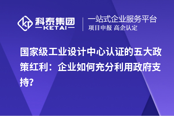國家級工業設計中心認證的五大政策紅利：企業如何充分利用政府支持？