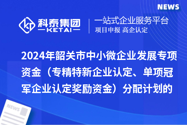 2024年韶關市中小微企業發展專項資金（專精特新企業認定、單項冠軍企業認定獎勵資金）分配計劃的公示