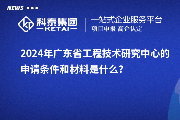 2024年廣東省工程技術(shù)研究中心的申請(qǐng)條件和材料是什么？