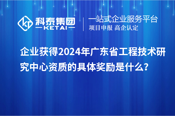 企業獲得2024年廣東省工程技術研究中心資質的具體獎勵是什么？