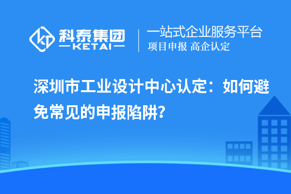 深圳市工業設計中心認定：如何避免常見的申報陷阱？