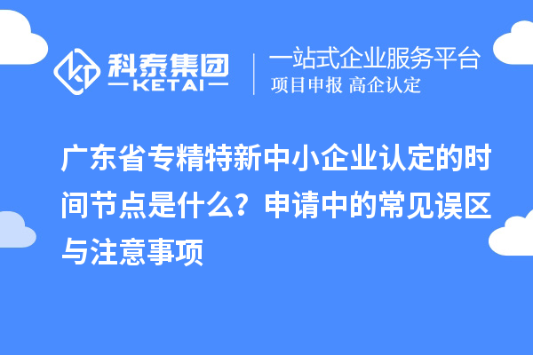 廣東省專精特新中小企業認定的時間節點是什么？申請中的常見誤區與注意事項