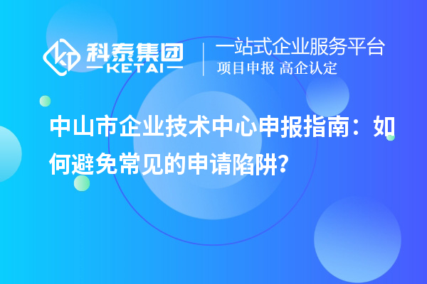 中山市企業(yè)技術(shù)中心申報指南：如何避免常見的申請陷阱？