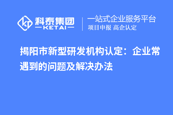 揭陽市新型研發機構認定：企業常遇到的問題及解決辦法