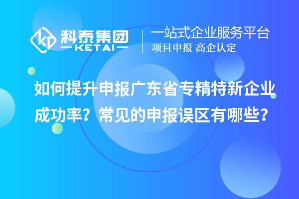 如何提升申報(bào)廣東省專精特新企業(yè)成功率？常見的申報(bào)誤區(qū)有哪些？