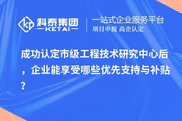 成功認定市級工程技術研究中心后，企業能享受哪些優先支持與補貼？