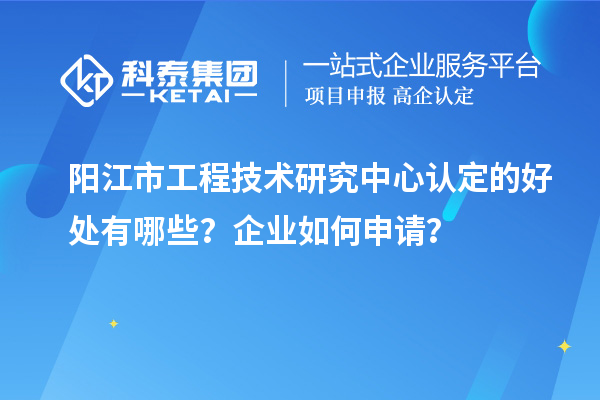 陽江市工程技術研究中心認定的好處有哪些？企業如何申請？