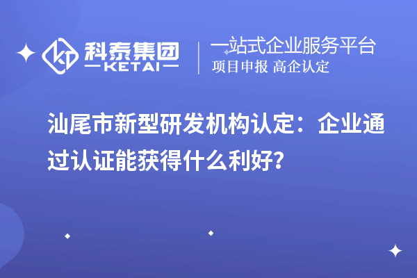 汕尾市新型研發機構認定：企業通過認證能獲得什么利好？