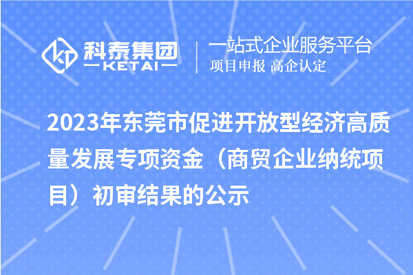 2023年東莞市促進開放型經濟高質量發展專項資金（商貿企業納統項目）初審結果的公示