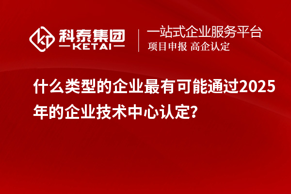 什么類型的企業最有可能通過2025年的企業技術中心認定?