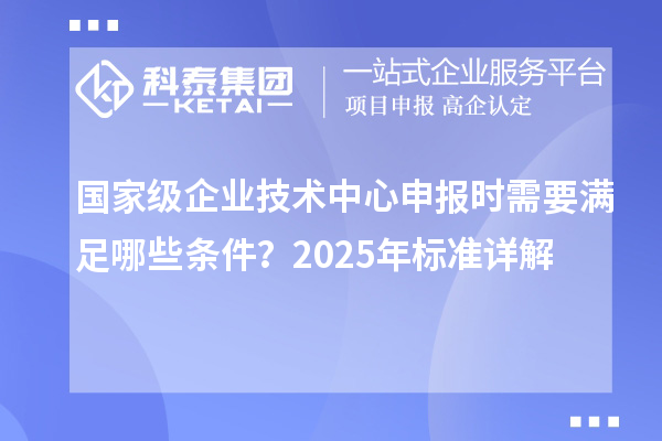國家級企業(yè)技術(shù)中心申報(bào)時(shí)需要滿足哪些條件？2025年標(biāo)準(zhǔn)詳解