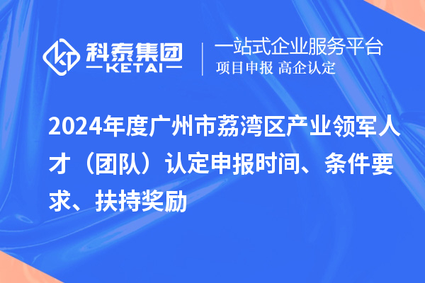 2024年度廣州市荔灣區產業領軍人才（團隊）認定申報時間、條件要求、扶持獎勵