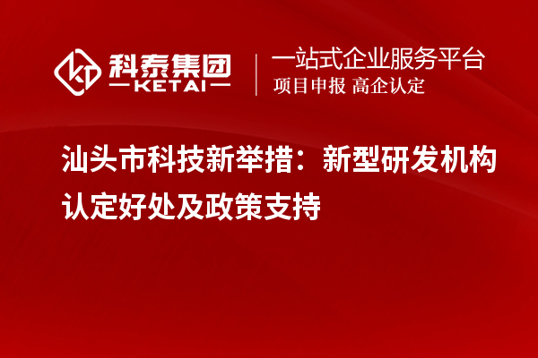 汕頭市科技新舉措：新型研發機構認定好處及政策支持