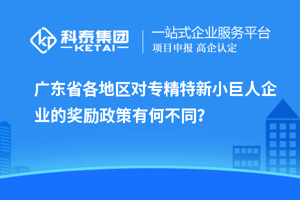 廣東省各地區對專精特新小巨人企業的獎勵政策有何不同?