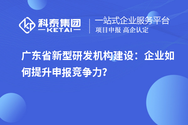 廣東省新型研發機構建設：企業如何提升申報競爭力？