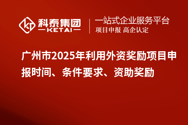 廣州市2025年利用外資獎勵<a href=http://m.duckwijs.com/shenbao.html target=_blank class=infotextkey>項目申報</a>時間、條件要求、資助獎勵