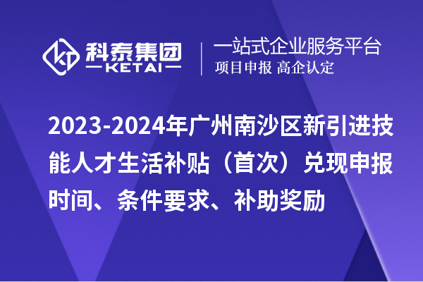 2023-2024年廣州南沙區(qū)新引進(jìn)技能人才生活補貼（首次）兌現(xiàn)申報時間、條件要求、補助獎勵