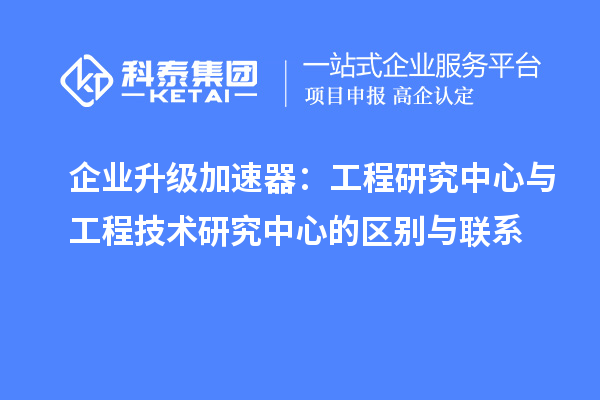 企業(yè)升級(jí)加速器：工程研究中心與工程技術(shù)研究中心的區(qū)別與聯(lián)系
