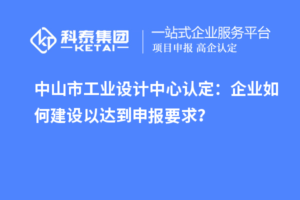 中山市工業(yè)設(shè)計(jì)中心認(rèn)定：企業(yè)如何建設(shè)以達(dá)到申報要求？