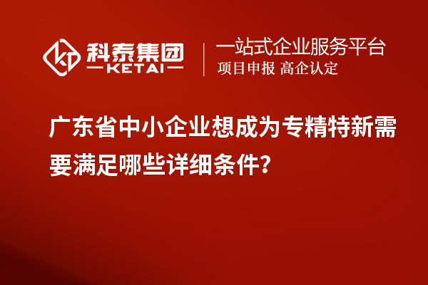 廣東省中小企業(yè)想成為專精特新需要滿足哪些詳細(xì)條件？