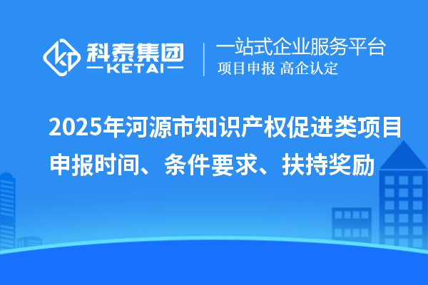2025年河源市知識產權促進類項目申報時間、條件要求、扶持獎勵
