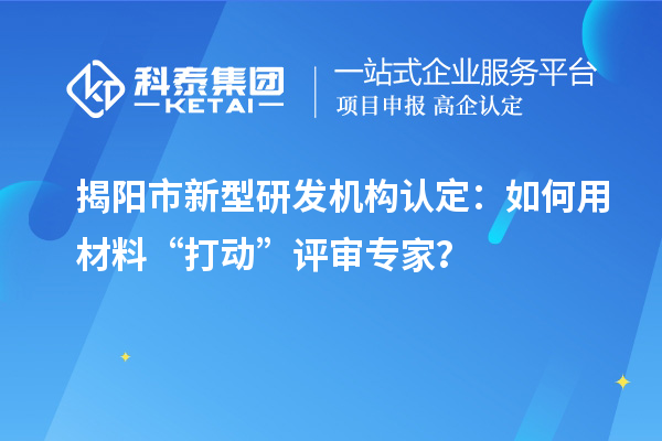 揭陽市新型研發機構認定：如何用材料“打動”評審專家？