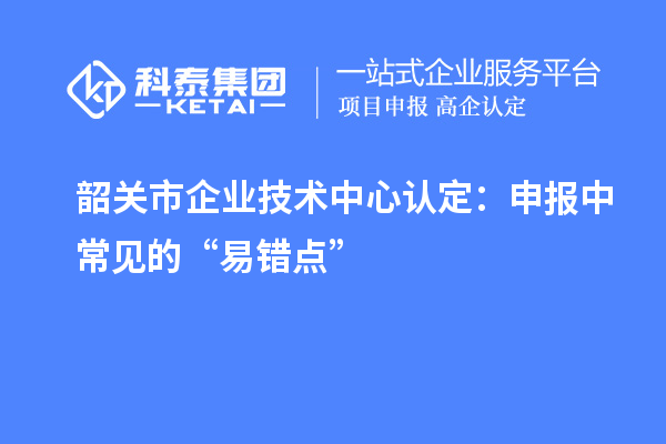 韶關市企業技術中心認定：申報中常見的“易錯點”