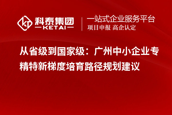 從省級到國家級：廣州中小企業(yè)專精特新梯度培育路徑規(guī)劃建議