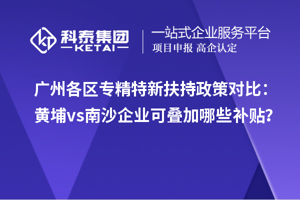 廣州各區(qū)專精特新扶持政策對比：黃埔vs南沙企業(yè)可疊加哪些補貼？