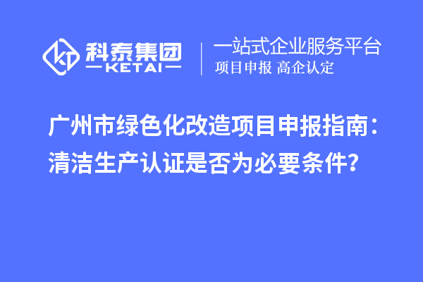 廣州市綠色化改造項(xiàng)目申報(bào)指南：清潔生產(chǎn)認(rèn)證是否為必要條件？
