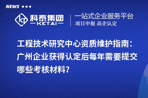 工程技術研究中心資質維護指南：廣州企業獲得認定后每年需要提交哪些考核材料？