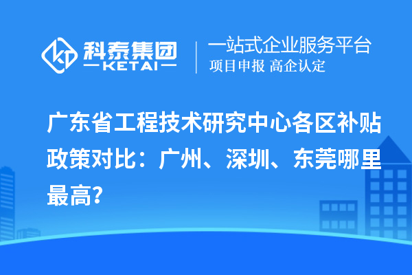廣東省工程技術研究中心各區補貼政策對比：廣州、深圳、東莞哪里最高？