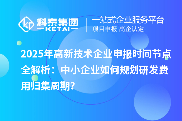 2025年高新技術企業申報時間節點全解析：中小企業如何規劃研發費用歸集周期？