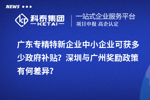 廣東專精特新企業中小企業可獲多少政府補貼?深圳與廣州獎勵政策有何差異?