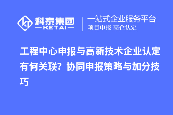 工程中心申報與高新技術企業認定有何關聯？協同申報策略與加分技巧