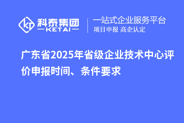 廣東省2025年省級企業技術中心評價申報時間、條件要求