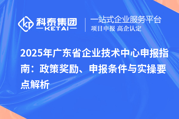 2025 年廣東省企業技術中心申報指南：政策獎勵、申報條件與實操要點解析