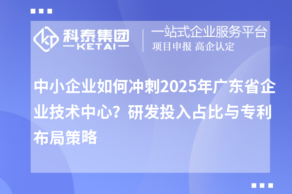 中小企業如何沖刺2025年廣東省企業技術中心？研發投入占比與專利布局策略