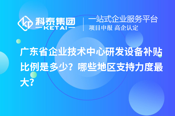 廣東省企業技術中心研發設備補貼比例是多少?哪些地區支持力度最大?