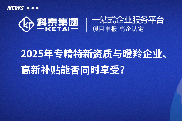 2025年專精特新資質與瞪羚企業、高新補貼能否同時享受？