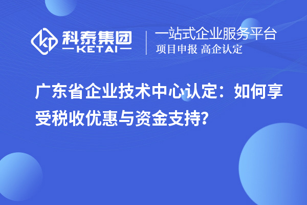 廣東省企業技術中心認定：如何享受稅收優惠與資金支持？