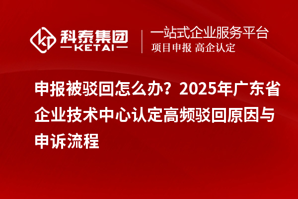 申報被駁回怎么辦？2025年廣東省企業技術中心認定高頻駁回原因與申訴流程